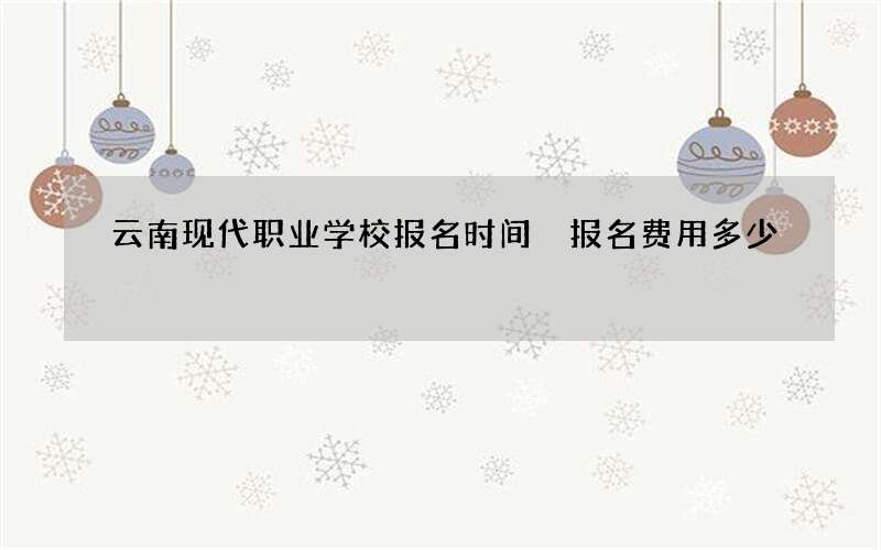 云南现代职业学校报名时间 报名费用多少